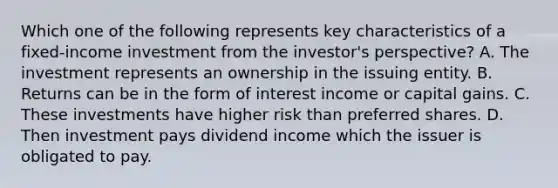 Which one of the following represents key characteristics of a fixed-income investment from the investor's perspective? A. The investment represents an ownership in the issuing entity. B. Returns can be in the form of interest income or capital gains. C. These investments have higher risk than preferred shares. D. Then investment pays dividend income which the issuer is obligated to pay.