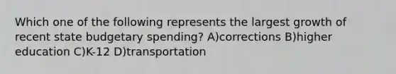 Which one of the following represents the largest growth of recent state budgetary spending? A)corrections B)higher education C)K-12 D)transportation