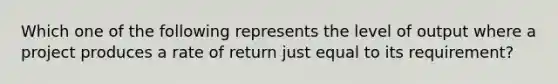 Which one of the following represents the level of output where a project produces a rate of return just equal to its requirement?