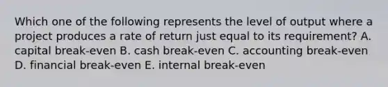 Which one of the following represents the level of output where a project produces a rate of return just equal to its requirement? A. capital break-even B. cash break-even C. accounting break-even D. financial break-even E. internal break-even