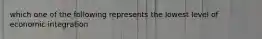 which one of the following represents the lowest level of economic integration