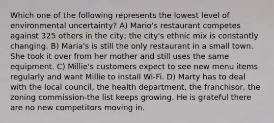 Which one of the following represents the lowest level of environmental uncertainty? A) Mario's restaurant competes against 325 others in the city; the city's ethnic mix is constantly changing. B) Maria's is still the only restaurant in a small town. She took it over from her mother and still uses the same equipment. C) Millie's customers expect to see new menu items regularly and want Millie to install Wi-Fi. D) Marty has to deal with the local council, the health department, the franchisor, the zoning commission-the list keeps growing. He is grateful there are no new competitors moving in.