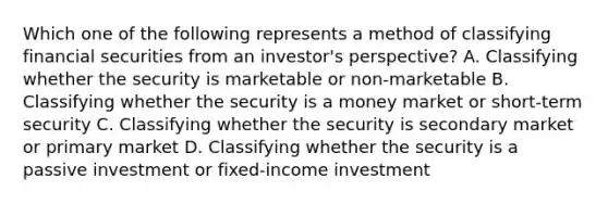 Which one of the following represents a method of classifying financial securities from an investor's perspective? A. Classifying whether the security is marketable or non-marketable B. Classifying whether the security is a money market or short-term security C. Classifying whether the security is secondary market or primary market D. Classifying whether the security is a passive investment or fixed-income investment