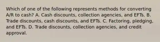 Which of one of the following represents methods for converting A/R to cash? A. Cash discounts, collection agencies, and EFTs. B. Trade discounts, cash discounts, and EFTs. C. Factoring, pledging, and EFTs. D. Trade discounts, collection agencies, and credit approval.