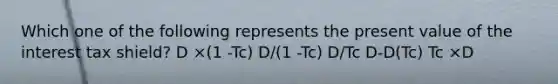 Which one of the following represents the present value of the interest tax shield? D ×(1 -Tc) D/(1 -Tc) D/Tc D-D(Tc) Tc ×D