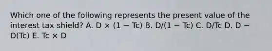 Which one of the following represents the present value of the interest tax shield? A. D × (1 − Tc) B. D/(1 − Tc) C. D/Tc D. D − D(Tc) E. Tc × D