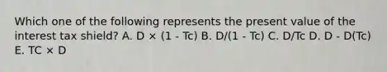 Which one of the following represents the present value of the interest tax shield? A. D × (1 - Tc) B. D/(1 - Tc) C. D/Tc D. D - D(Tc) E. TC × D