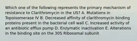 Which one of the following represents the primary mechanism of resistance to Clarithromycin in the US? A. Mutations in Topoisomerase IV B. Decreased affinity of clarithromycin binding proteins present in the bacterial cell wall C. Increased activity of an antibiotic efflux pump D. Enzymatic inactivation E. Alterations in the binding site on the 30S Ribosomal subunit