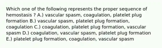 Which one of the following represents the proper sequence of hemostasis ? A.) vascular spasm, coagulation, platelet plug formation B.) vascular spasm, platelet plug formation, coagulation C.) coagulation, platelet plug formation, vascular spasm D.) coagulation, vascular spasm, platelet plug formation E.) platelet plug formation, coagulation, vascular spasm