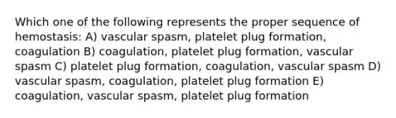 Which one of the following represents the proper sequence of hemostasis: A) vascular spasm, platelet plug formation, coagulation B) coagulation, platelet plug formation, vascular spasm C) platelet plug formation, coagulation, vascular spasm D) vascular spasm, coagulation, platelet plug formation E) coagulation, vascular spasm, platelet plug formation