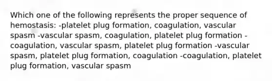 Which one of the following represents the proper sequence of hemostasis: -platelet plug formation, coagulation, vascular spasm -vascular spasm, coagulation, platelet plug formation -coagulation, vascular spasm, platelet plug formation -vascular spasm, platelet plug formation, coagulation -coagulation, platelet plug formation, vascular spasm