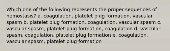 Which one of the following represents the proper sequences of hemostasis? a. coagulation, platelet plug formation, vascular spasm b. platelet plug formation, coagulation, vascular spasm c. vascular spasm, platelet plug formation, coagulation d. vascular spasm, coagulation, platelet plug formation e. coagulation, vascular spasm, platelet plug formation