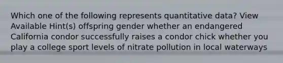 Which one of the following represents quantitative data? View Available Hint(s) offspring gender whether an endangered California condor successfully raises a condor chick whether you play a college sport levels of nitrate pollution in local waterways