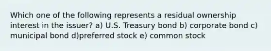 Which one of the following represents a residual ownership interest in the issuer? a) U.S. Treasury bond b) corporate bond c) municipal bond d)preferred stock e) common stock