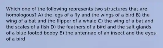 Which one of the following represents two structures that are homologous? A) the legs of a fly and the wings of a bird B) the wing of a bat and the flipper of a whale C) the wing of a bat and the scales of a fish D) the feathers of a bird and the salt glands of a blue footed booby E) the antennae of an insect and the eyes of a bird