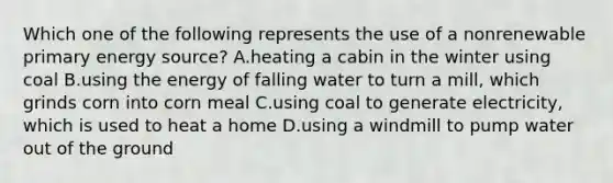 Which one of the following represents the use of a nonrenewable primary energy source? A.heating a cabin in the winter using coal B.using the energy of falling water to turn a mill, which grinds corn into corn meal C.using coal to generate electricity, which is used to heat a home D.using a windmill to pump water out of the ground