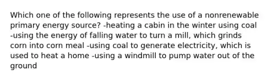 Which one of the following represents the use of a nonrenewable primary energy source? -heating a cabin in the winter using coal -using the energy of falling water to turn a mill, which grinds corn into corn meal -using coal to generate electricity, which is used to heat a home -using a windmill to pump water out of the ground