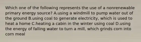 Which one of the following represents the use of a nonrenewable primary energy source? A.using a windmill to pump water out of the ground B.using coal to generate electricity, which is used to heat a home C.heating a cabin in the winter using coal D.using the energy of falling water to turn a mill, which grinds corn into corn meal