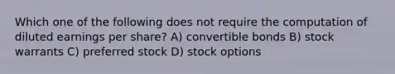 Which one of the following does not require the computation of diluted earnings per share? A) convertible bonds B) stock warrants C) preferred stock D) stock options