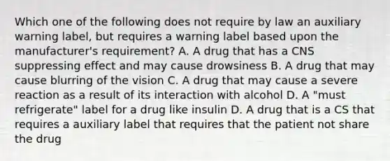 Which one of the following does not require by law an auxiliary warning label, but requires a warning label based upon the manufacturer's requirement? A. A drug that has a CNS suppressing effect and may cause drowsiness B. A drug that may cause blurring of the vision C. A drug that may cause a severe reaction as a result of its interaction with alcohol D. A "must refrigerate" label for a drug like insulin D. A drug that is a CS that requires a auxiliary label that requires that the patient not share the drug