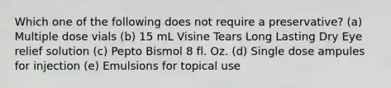 Which one of the following does not require a preservative? (a) Multiple dose vials (b) 15 mL Visine Tears Long Lasting Dry Eye relief solution (c) Pepto Bismol 8 fl. Oz. (d) Single dose ampules for injection (e) Emulsions for topical use