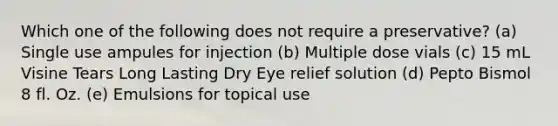 Which one of the following does not require a preservative? (a) Single use ampules for injection (b) Multiple dose vials (c) 15 mL Visine Tears Long Lasting Dry Eye relief solution (d) Pepto Bismol 8 fl. Oz. (e) Emulsions for topical use