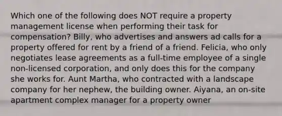 Which one of the following does NOT require a property management license when performing their task for compensation? Billy, who advertises and answers ad calls for a property offered for rent by a friend of a friend. Felicia, who only negotiates lease agreements as a full-time employee of a single non-licensed corporation, and only does this for the company she works for. Aunt Martha, who contracted with a landscape company for her nephew, the building owner. Aiyana, an on-site apartment complex manager for a property owner