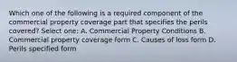 Which one of the following is a required component of the commercial property coverage part that specifies the perils covered? Select one: A. Commercial Property Conditions B. Commercial property coverage form C. Causes of loss form D. Perils specified form