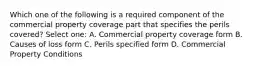 Which one of the following is a required component of the commercial property coverage part that specifies the perils covered? Select one: A. Commercial property coverage form B. Causes of loss form C. Perils specified form D. Commercial Property Conditions