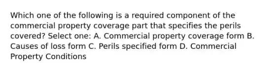 Which one of the following is a required component of the commercial property coverage part that specifies the perils covered? Select one: A. Commercial property coverage form B. Causes of loss form C. Perils specified form D. Commercial Property Conditions