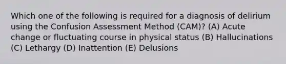 Which one of the following is required for a diagnosis of delirium using the Confusion Assessment Method (CAM)? (A) Acute change or fluctuating course in physical status (B) Hallucinations (C) Lethargy (D) Inattention (E) Delusions