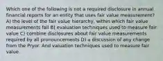 Which one of the following is not a required disclosure in annual financial reports for an entity that uses fair value measurement? A) the level of the fair value hierarchy, within which fair value measurements fall B) evaluation techniques used to measure fair value C) combine disclosures about fair value measurements required by all pronouncements D) a discussion of any change from the Pryor. And valuation techniques used to measure fair value.