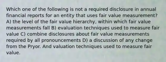 Which one of the following is not a required disclosure in annual financial reports for an entity that uses fair value measurement? A) the level of the fair value hierarchy, within which fair value measurements fall B) evaluation techniques used to measure fair value C) combine disclosures about fair value measurements required by all pronouncements D) a discussion of any change from the Pryor. And valuation techniques used to measure fair value.