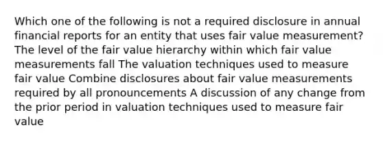 Which one of the following is not a required disclosure in annual financial reports for an entity that uses fair value measurement? The level of the fair value hierarchy within which fair value measurements fall The valuation techniques used to measure fair value Combine disclosures about fair value measurements required by all pronouncements A discussion of any change from the prior period in valuation techniques used to measure fair value