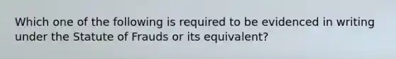 Which one of the following is required to be evidenced in writing under the Statute of Frauds or its equivalent?