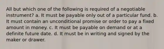 All but which one of the following is required of a negotiable instrument? a. It must be payable only out of a particular fund. b. It must contain an unconditional promise or order to pay a fixed amount in money. c. It must be payable on demand or at a definite future date. d. It must be in writing and signed by the maker or drawer.