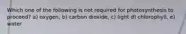 Which one of the following is not required for photosynthesis to proceed? a) oxygen, b) carbon dioxide, c) light d) chlorophyll, e) water