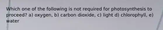 Which one of the following is not required for photosynthesis to proceed? a) oxygen, b) carbon dioxide, c) light d) chlorophyll, e) water