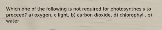 Which one of the following is not required for photosynthesis to proceed? a) oxygen, c light, b) carbon dioxide, d) chlorophyll, e) water