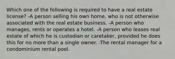 Which one of the following is required to have a real estate license? -A person selling his own home, who is not otherwise associated with the real estate business. -A person who manages, rents or operates a hotel. -A person who leases real estate of which he is custodian or caretaker, provided he does this for no more than a single owner. -The rental manager for a condominium rental pool.