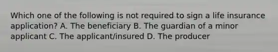 Which one of the following is not required to sign a life insurance application? A. The beneficiary B. The guardian of a minor applicant C. The applicant/insured D. The producer