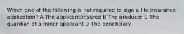 Which one of the following is not required to sign a life insurance application? A The applicant/insured B The producer C The guardian of a minor applicant D The beneficiary