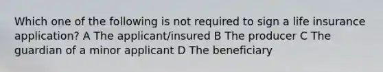 Which one of the following is not required to sign a life insurance application? A The applicant/insured B The producer C The guardian of a minor applicant D The beneficiary