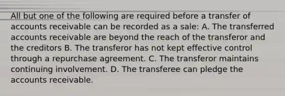 All but one of the following are required before a transfer of accounts receivable can be recorded as a sale: A. The transferred accounts receivable are beyond the reach of the transferor and the creditors B. The transferor has not kept effective control through a repurchase agreement. C. The transferor maintains continuing involvement. D. The transferee can pledge the accounts receivable.