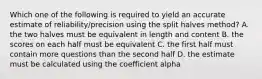 Which one of the following is required to yield an accurate estimate of reliability/precision using the split halves method? A. the two halves must be equivalent in length and content B. the scores on each half must be equivalent C. the first half must contain more questions than the second half D. the estimate must be calculated using the coefficient alpha