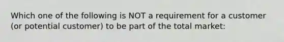 Which one of the following is NOT a requirement for a customer (or potential customer) to be part of the total market: