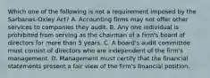 Which one of the following is not a requirement imposed by the Sarbanes-Oxley Act? A. Accounting firms may not offer other services to companies they audit. B. Any one individual is prohibited from serving as the chairman of a firm's board of directors for more than 5 years. C. A board's audit committee must consist of directors who are independent of the firm's management. D. Management must certify that the financial statements present a fair view of the firm's financial position.