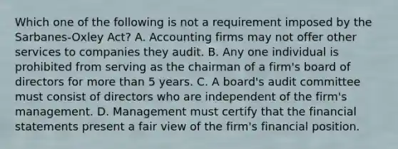 Which one of the following is not a requirement imposed by the Sarbanes-Oxley Act? A. Accounting firms may not offer other services to companies they audit. B. Any one individual is prohibited from serving as the chairman of a firm's board of directors for <a href='https://www.questionai.com/knowledge/keWHlEPx42-more-than' class='anchor-knowledge'>more than</a> 5 years. C. A board's audit committee must consist of directors who are independent of the firm's management. D. Management must certify that the <a href='https://www.questionai.com/knowledge/kFBJaQCz4b-financial-statements' class='anchor-knowledge'>financial statements</a> present a fair view of the firm's financial position.