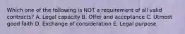 Which one of the following is NOT a requirement of all valid contracts? A. Legal capacity B. Offer and acceptance C. Utmost good faith D. Exchange of consideration E. Legal purpose