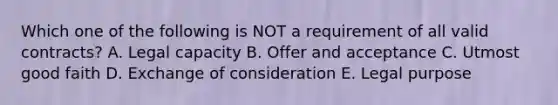 Which one of the following is NOT a requirement of all valid contracts? A. Legal capacity B. Offer and acceptance C. Utmost good faith D. Exchange of consideration E. Legal purpose